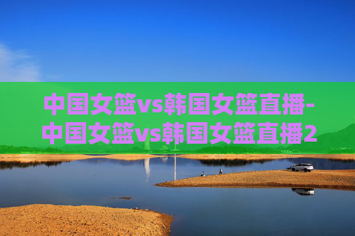 中国女篮vs韩国女篮直播-中国女篮vs韩国女篮直播2019.9.30