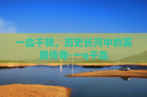一血千骑，历史长河中的英勇传奇-一q千血