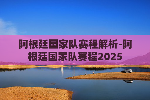 阿根廷国家队赛程解析-阿根廷国家队赛程2025