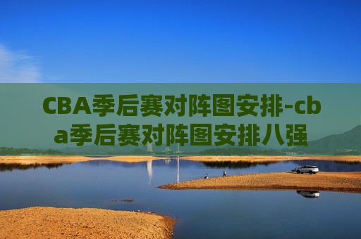 CBA季后赛对阵图安排-cba季后赛对阵图安排八强