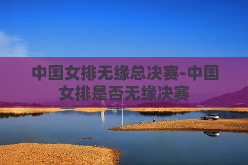 中国女排无缘总决赛-中国女排是否无缘决赛