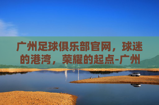 广州足球俱乐部官网，球迷的港湾，荣耀的起点-广州足球俱乐部官网网址