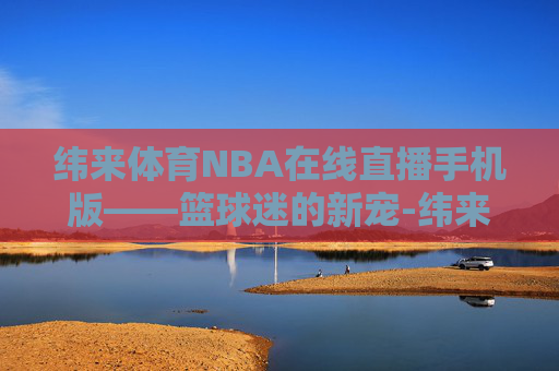 纬来体育NBA在线直播手机版——篮球迷的新宠-纬来体育nba在线视频直播