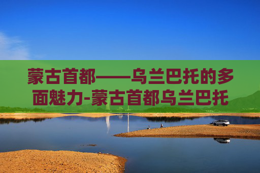 蒙古首都——乌兰巴托的多面魅力-蒙古首都乌兰巴托是什么意思