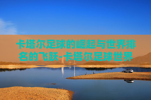 卡塔尔足球的崛起与世界排名的飞跃-卡塔尔足球世界排名第几位最新