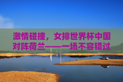 激情碰撞，女排世界杯中国对阵荷兰——一场不容错过的足球盛宴-世界杯女排中国对荷兰直播回放