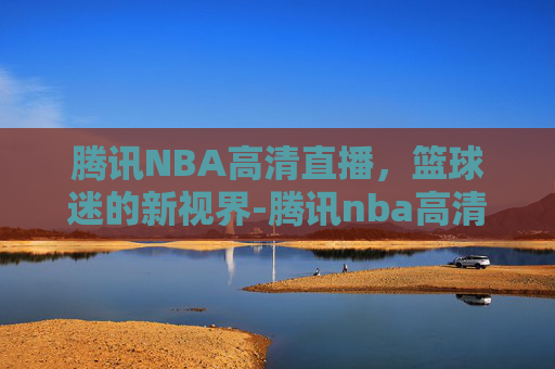 腾讯NBA高清直播，篮球迷的新视界-腾讯nba高清直播免费观看