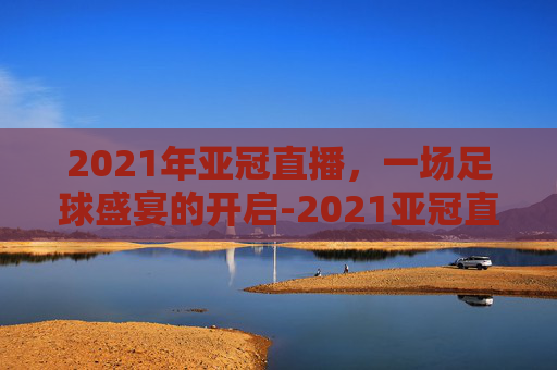 2021年亚冠直播，一场足球盛宴的开启-2021亚冠直播视频