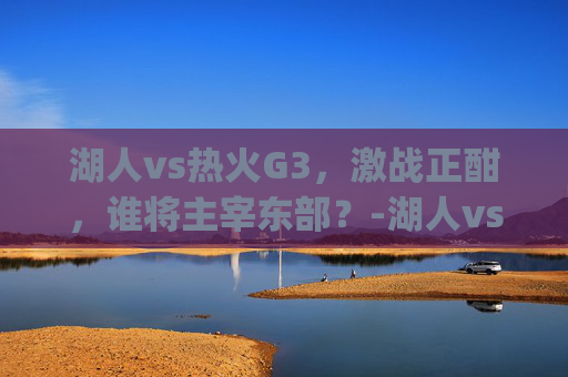 湖人vs热火G3，激战正酣，谁将主宰东部？-湖人vs热火g3推荐