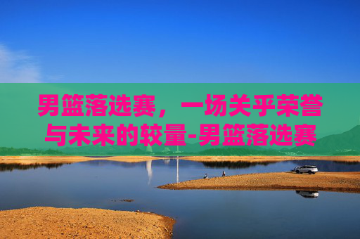 男篮落选赛，一场关乎荣誉与未来的较量-男篮落选赛中国vs日本