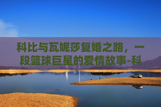 科比与瓦妮莎复婚之路，一段篮球巨星的爱情故事-科比怎样挽回瓦妮莎的