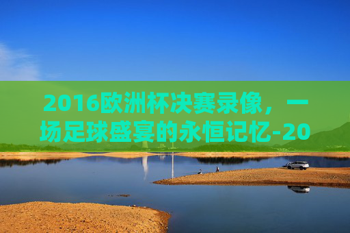 2016欧洲杯决赛录像，一场足球盛宴的永恒记忆-2016欧洲杯决赛录像回放