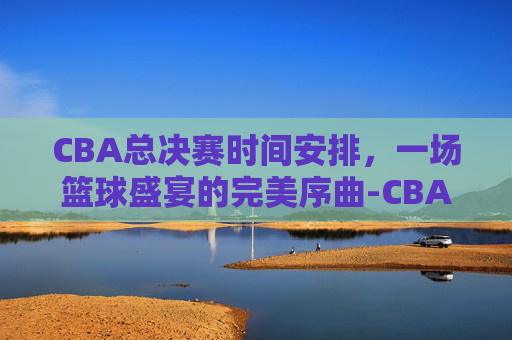 CBA总决赛时间安排，一场篮球盛宴的完美序曲-CBA总决赛时间安排
