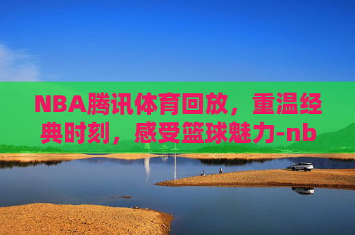 NBA腾讯体育回放，重温经典时刻，感受篮球魅力-nba腾讯体育回放免费观看