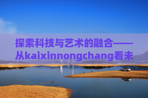 探索科技与艺术的融合——从kaixinnongchang看未来趋势-开心农场A店会员多少钱