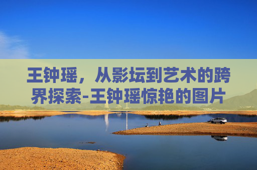 王钟瑶，从影坛到艺术的跨界探索-王钟瑶惊艳的图片