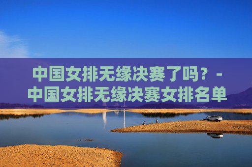 中国女排无缘决赛了吗？-中国女排无缘决赛女排名单