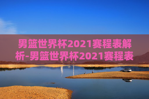 男篮世界杯2021赛程表解析-男篮世界杯2021赛程表格