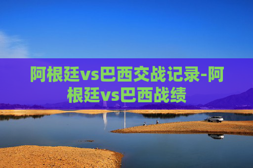 阿根廷vs巴西交战记录-阿根廷vs巴西战绩
