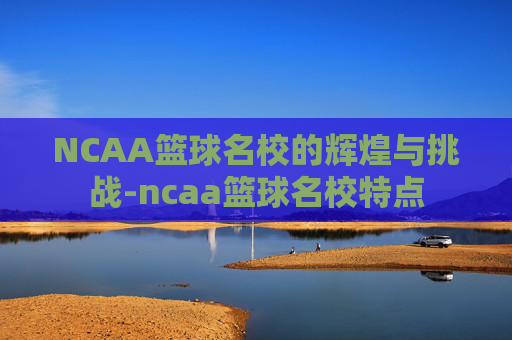 NCAA篮球名校的辉煌与挑战-ncaa篮球名校特点