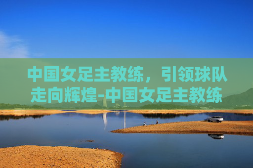 中国女足主教练，引领球队走向辉煌-中国女足主教练最新消息
