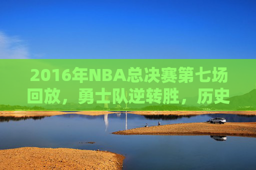 2016年NBA总决赛第七场回放，勇士队逆转胜，历史时刻再现-2016年nba总决赛第七场中文解说