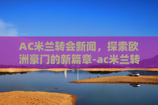 AC米兰转会新闻，探索欧洲豪门的新篇章-ac米兰转会新闻最新消息