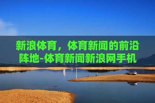 新浪体育，体育新闻的前沿阵地-体育新闻新浪网手机网