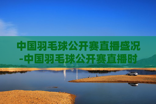 中国羽毛球公开赛直播盛况-中国羽毛球公开赛直播时间