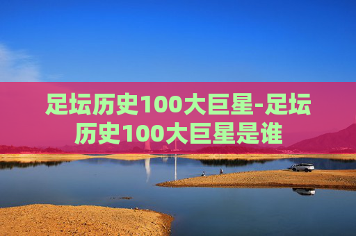 足坛历史100大巨星-足坛历史100大巨星是谁