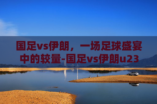 国足vs伊朗，一场足球盛宴中的较量-国足vs伊朗u23全场录像