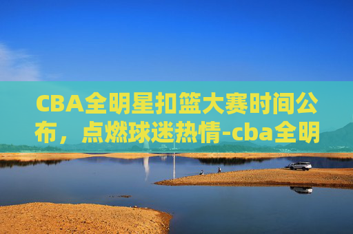 CBA全明星扣篮大赛时间公布，点燃球迷热情-cba全明星赛扣篮大赛冠军