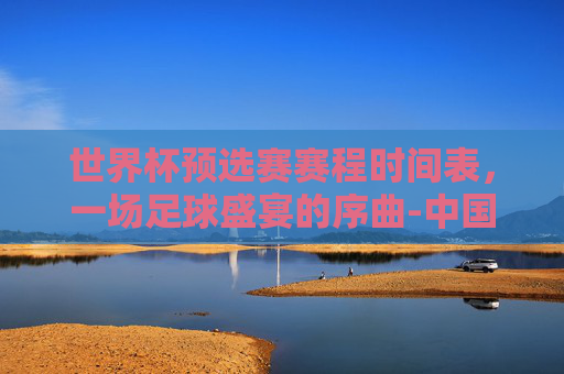 世界杯预选赛赛程时间表，一场足球盛宴的序曲-中国世界杯预选赛赛程时间表
