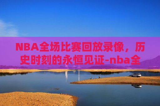 NBA全场比赛回放录像，历史时刻的永恒见证-nba全场比赛回放录像蚊子