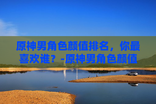 原神男角色颜值排名，你最喜欢谁？-原神男角色颜值排名前十