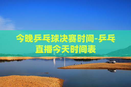 今晚乒乓球决赛时间-乒乓直播今天时间表