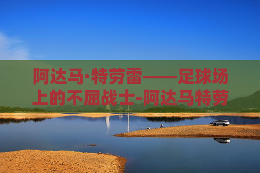 阿达马·特劳雷——足球场上的不屈战士-阿达马特劳雷
