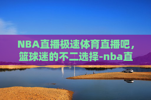 NBA直播极速体育直播吧，篮球迷的不二选择-nba直播极速体育直播吧在线观看