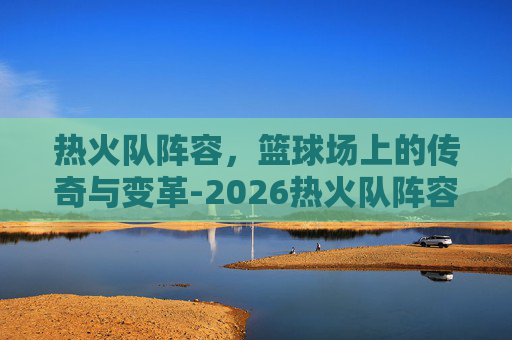 热火队阵容，篮球场上的传奇与变革-2026热火队阵容
