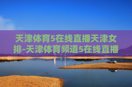 天津体育5在线直播天津女排-天津体育频道5在线直播女排联赛