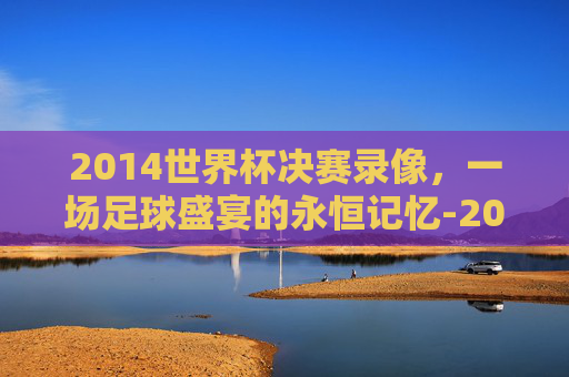 2014世界杯决赛录像，一场足球盛宴的永恒记忆-2014世界杯决赛全场