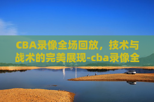 CBA录像全场回放，技术与战术的完美展现-cba录像全场回放宁波对广东