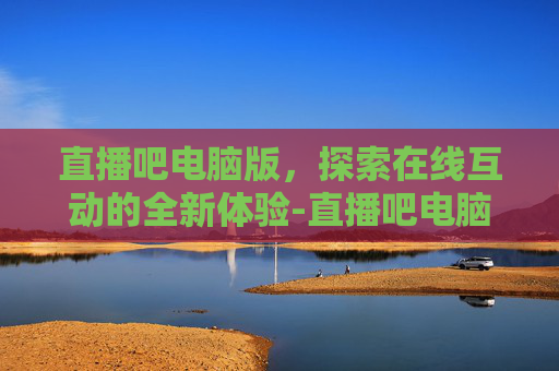 直播吧电脑版，探索在线互动的全新体验-直播吧电脑版旧版入口