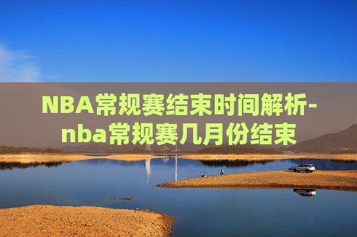 NBA常规赛结束时间解析-nba常规赛几月份结束