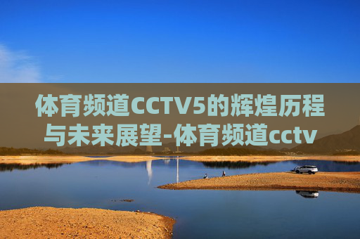 体育频道CCTV5的辉煌历程与未来展望-体育频道cctv5直播在线观看