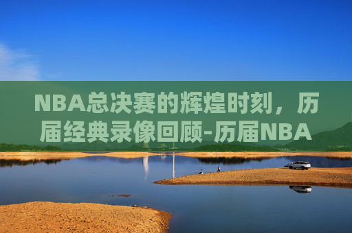 NBA总决赛的辉煌时刻，历届经典录像回顾-历届NBA总决赛录像回放