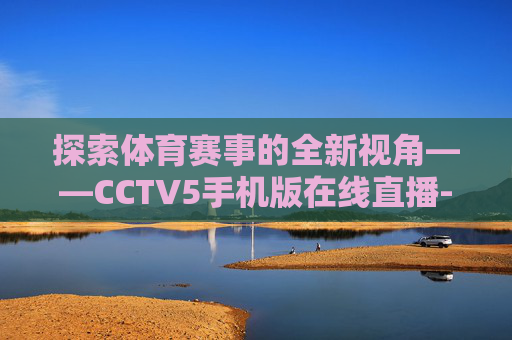 探索体育赛事的全新视角——CCTV5手机版在线直播-cctv5手机版在线直播观看
