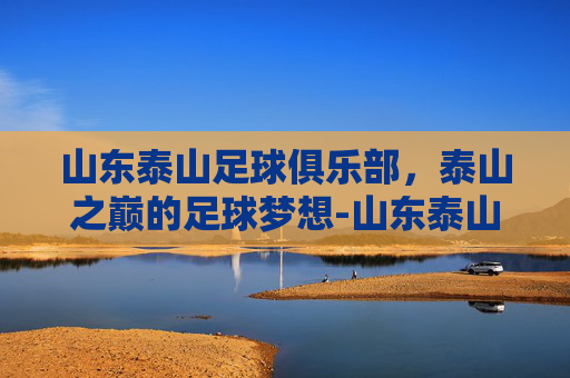 山东泰山足球俱乐部，泰山之巅的足球梦想-山东泰山足球俱乐部鲁南训练基地