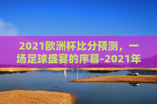 2021欧洲杯比分预测，一场足球盛宴的序幕-2021年欧洲杯比分猜测