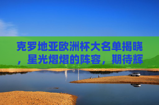 克罗地亚欧洲杯大名单揭晓，星光熠熠的阵容，期待辉煌时刻-克罗地亚欧洲杯大名单公布